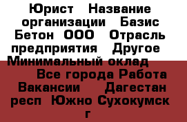 Юрист › Название организации ­ Базис-Бетон, ООО › Отрасль предприятия ­ Другое › Минимальный оклад ­ 25 000 - Все города Работа » Вакансии   . Дагестан респ.,Южно-Сухокумск г.